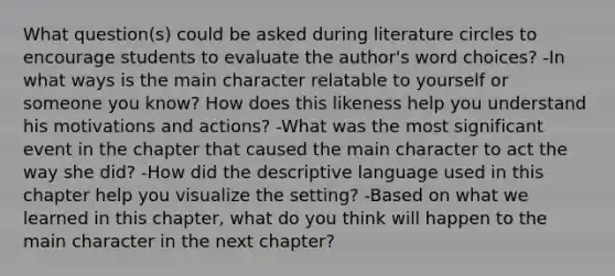 What question(s) could be asked during literature circles to encourage students to evaluate the author's word choices? -In what ways is the main character relatable to yourself or someone you know? How does this likeness help you understand his motivations and actions? -What was the most significant event in the chapter that caused the main character to act the way she did? -How did the descriptive language used in this chapter help you visualize the setting? -Based on what we learned in this chapter, what do you think will happen to the main character in the next chapter?