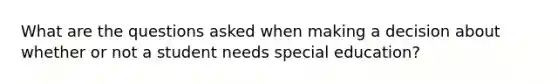 What are the questions asked when making a decision about whether or not a student needs special education?