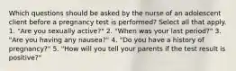 Which questions should be asked by the nurse of an adolescent client before a pregnancy test is performed? Select all that apply. 1. "Are you sexually active?" 2. "When was your last period?" 3. "Are you having any nausea?" 4. "Do you have a history of pregnancy?" 5. "How will you tell your parents if the test result is positive?"