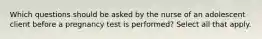 Which questions should be asked by the nurse of an adolescent client before a pregnancy test is performed? Select all that apply.