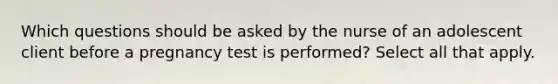 Which questions should be asked by the nurse of an adolescent client before a pregnancy test is performed? Select all that apply.