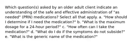 Which question(s) asked by an older adult client indicate an understanding of the safe and effective administration of "as needed" (PRN) medications? Select all that apply. a. "How should I determine if I need the medication?" b. "What is the maximum dosage for a 24-hour period?" c. "How often can I take the medication?" d. "What do I do if the symptoms do not subside?" e. "What is the generic name of the medication?"