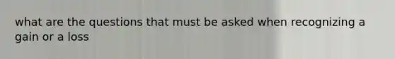what are the questions that must be asked when recognizing a gain or a loss