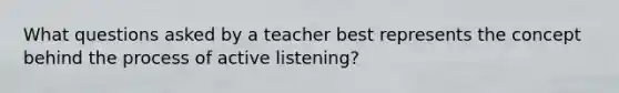 What questions asked by a teacher best represents the concept behind the process of active listening?