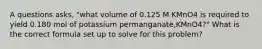 A questions asks, "what volume of 0.125 M KMnO4 is required to yield 0.180 mol of potassium permanganate,KMnO4?" What is the correct formula set up to solve for this problem?