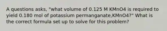 A questions asks, "what volume of 0.125 M KMnO4 is required to yield 0.180 mol of potassium permanganate,KMnO4?" What is the correct formula set up to solve for this problem?