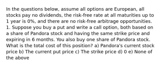 In the questions below, assume all options are European, all stocks pay no dividends, the risk-free rate at all maturities up to 1 year is 0%, and there are no risk-free arbitrage opportunities. 1. Suppose you buy a put and write a call option, both based on a share of Pandora stock and having the same strike price and expiring in 6 months. You also buy one share of Pandora stock. What is the total cost of this position? a) Pandora's current stock price b) The current put price c) The strike price d) 0 e) None of the above