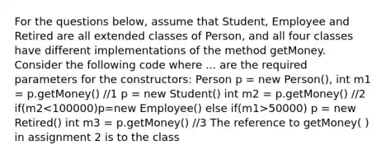 For the questions below, assume that Student, Employee and Retired are all extended classes of Person, and all four classes have different implementations of the method getMoney. Consider the following code where ... are the required parameters for the constructors: Person p = new Person(), int m1 = p.getMoney() //1 p = new Student() int m2 = p.getMoney() //2 if(m2 50000) p = new Retired() int m3 = p.getMoney() //3 The reference to getMoney( ) in assignment 2 is to the class