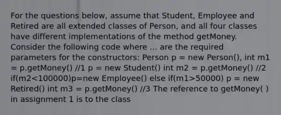 For the questions below, assume that Student, Employee and Retired are all extended classes of Person, and all four classes have different implementations of the method getMoney. Consider the following code where ... are the required parameters for the constructors: Person p = new Person(), int m1 = p.getMoney() //1 p = new Student() int m2 = p.getMoney() //2 if(m2 50000) p = new Retired() int m3 = p.getMoney() //3 The reference to getMoney( ) in assignment 1 is to the class