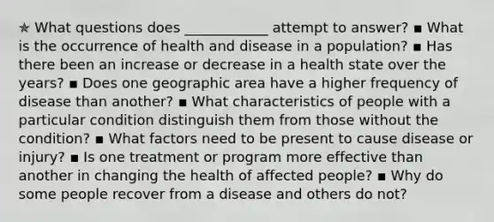 ✯ What questions does ____________ attempt to answer? ▪︎ What is the occurrence of health and disease in a population? ▪︎ Has there been an increase or decrease in a health state over the years? ▪︎ Does one geographic area have a higher frequency of disease than another? ▪︎ What characteristics of people with a particular condition distinguish them from those without the condition? ▪︎ What factors need to be present to cause disease or injury? ▪︎ Is one treatment or program more effective than another in changing the health of affected people? ▪︎ Why do some people recover from a disease and others do not?