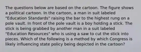 The questions below are based on the cartoon. The figure shows a political cartoon. In the cartoon, a man in suit labeled "Education Standards" raising the bar to the highest rung on a pole vault. In front of the pole vault is a boy holding a stick. The stick is being grabbed by another man in a suit labeled "Education Resources" who is using a saw to cut the stick into pieces. Which of the following is a method by which Congress is likely influencing state policy being depicted in the cartoon?