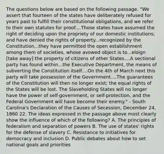 The questions below are based on the following passage. "We assert that fourteen of the states have deliberately refused for years past to fulfill their constitutional obligations, and we refer to their own statutes for proof....Those states have assumed the right of deciding upon the propriety of our domestic institutions; and have denied the rights of property...recognized by the Constitution...they have permitted the open establishment among them of societies, whose avowed object is to...eloign [take away] the property of citizens of other States....A sectional party has found within...the Executive Department, the means of subverting the Constitution itself....On the 4th of March next this party will take possession of the Government....The guarantees of the Constitution will then no longer exist; the equal rights of the States will be lost. The Slaveholding States will no longer have the power of self-government, or self-protection, and the Federal Government will have become their enemy." - South Carolina's Declaration of the Causes of Secession, December 24, 1860 22. The ideas expressed in the passage above most clearly show the influence of which of the following? A. The principles of federalism and separation of powers B. The use of states' rights for the defense of slavery C. Resistance to initiatives for democracy and inclusion D. Public debates about how to set national goals and priorities