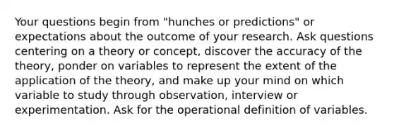 Your questions begin from "hunches or predictions" or expectations about the outcome of your research. Ask questions centering on a theory or concept, discover the accuracy of the theory, ponder on variables to represent the extent of the application of the theory, and make up your mind on which variable to study through observation, interview or experimentation. Ask for the operational definition of variables.