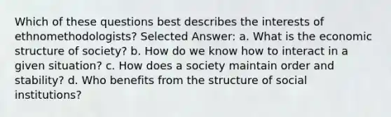 Which of these questions best describes the interests of ethnomethodologists? Selected Answer: a. ​What is the economic structure of society? b. ​How do we know how to interact in a given situation? c. ​How does a society maintain order and stability? d. ​Who benefits from the structure of social institutions?