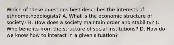 Which of these questions best describes the interests of ethnomethodologists? A. What is the economic structure of society? B. How does a society maintain order and stability? C. Who benefits from the structure of social institutions? D. How do we know how to interact in a given situation?