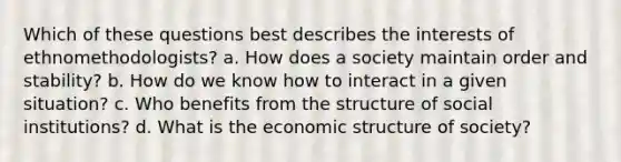 Which of these questions best describes the interests of ethnomethodologists? a.​ How does a society maintain order and stability? b.​ How do we know how to interact in a given situation? c.​ Who benefits from the structure of social institutions? d.​ What is the economic structure of society?