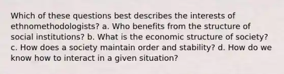 Which of these questions best describes the interests of ethnomethodologists? a. Who benefits from the structure of social institutions? b. What is the economic structure of society? c. How does a society maintain order and stability? d. How do we know how to interact in a given situation?