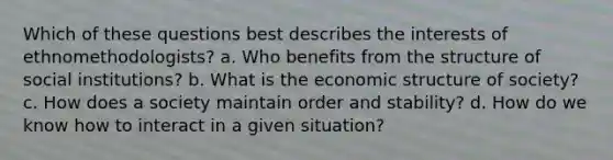 Which of these questions best describes the interests of ethnomethodologists? a. ​Who benefits from the structure of social institutions? b. ​What is the economic structure of society? c. ​How does a society maintain order and stability? d. ​How do we know how to interact in a given situation?