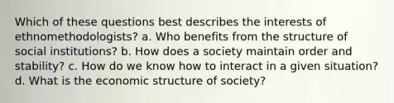 Which of these questions best describes the interests of ethnomethodologists? a. Who benefits from the structure of social institutions? b. How does a society maintain order and stability? c. How do we know how to interact in a given situation? d. What is the economic structure of society?