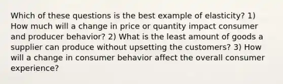 Which of these questions is the best example of elasticity? 1) How much will a change in price or quantity impact consumer and producer behavior? 2) What is the least amount of goods a supplier can produce without upsetting the customers? 3) How will a change in consumer behavior affect the overall consumer experience?