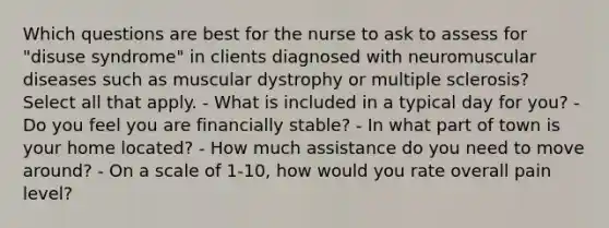 Which questions are best for the nurse to ask to assess for "disuse syndrome" in clients diagnosed with neuromuscular diseases such as muscular dystrophy or multiple sclerosis? Select all that apply. - What is included in a typical day for you? - Do you feel you are financially stable? - In what part of town is your home located? - How much assistance do you need to move around? - On a scale of 1-10, how would you rate overall pain level?