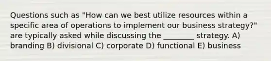 Questions such as "How can we best utilize resources within a specific area of operations to implement our business strategy?" are typically asked while discussing the ________ strategy. A) branding B) divisional C) corporate D) functional E) business