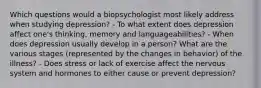 Which questions would a biopsychologist most likely address when studying depression? - To what extent does depression affect one's thinking, memory and languageabilities? - When does depression usually develop in a person? What are the various stages (represented by the changes in behavior) of the illness? - Does stress or lack of exercise affect the nervous system and hormones to either cause or prevent depression?