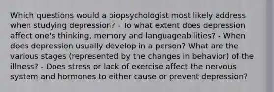 Which questions would a biopsychologist most likely address when studying depression? - To what extent does depression affect one's thinking, memory and languageabilities? - When does depression usually develop in a person? What are the various stages (represented by the changes in behavior) of the illness? - Does stress or lack of exercise affect the nervous system and hormones to either cause or prevent depression?