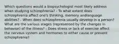 Which questions would a biopsychologist most likely address when studying schizophrenia? - To what extent does schizophrenia affect one's thinking, memory andlanguage abilities? - When does schizophrenia usually develop in a person? What are the various stages (represented by the changes in behavior) of the illness? - Does stress or lack of exercise affect the nervous system and hormones to either cause or prevent schizophrenia?