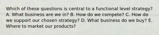 Which of these questions is central to a functional level strategy? A. What business are we in? B. How do we compete? C. How do we support our chosen strategy? D. What business do we buy? E. Where to market our products?