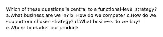 Which of these questions is central to a functional-level strategy? a.What business are we in? b. How do we compete? c.How do we support our chosen strategy? d.What business do we buy? e.Where to market our products