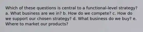 Which of these questions is central to a functional-level strategy? a. What business are we in? b. How do we compete? c. How do we support our chosen strategy? d. What business do we buy? e. Where to market our products?