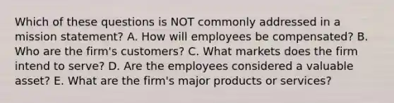 Which of these questions is NOT commonly addressed in a mission​ statement? A. How will employees be​ compensated? B. Who are the​ firm's customers? C. What markets does the firm intend to​ serve? D. Are the employees considered a valuable​ asset? E. What are the​ firm's major products or​ services?