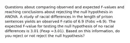 Questions about comparing observed and expected F-values and reaching conclusions about rejecting the null hypothesis in ANOVA. A study of racial differences in the length of prison sentences yields an observed F-ratio of 6.9 (Fobs =6.9). The expected F-value for testing the null hypothesis of no racial differences is 3.01 (Fexp =3.01). Based on this information, do you reject or not reject the null hypothesis?