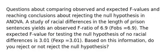 Questions about comparing observed and expected F-values and reaching conclusions about rejecting the null hypothesis in ANOVA. A study of racial differences in the length of prison sentences yields an observed F-ratio of 6.9 (Fobs =6.9). The expected F-value for testing the null hypothesis of no racial differences is 3.01 (Fexp =3.01). Based on this information, do you reject or not reject the null hypothesis?