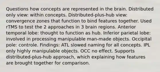 Questions how concepts are represented in the brain. Distributed only view: within concepts. Distributed-plus-hub view: convergence zones that function to bind features together. Used rTMS to test the 2 approaches in 3 brain regions. Anterior temporal lobe: thought to function as hub. Inferior parietal lobe: involved in processing manipulable man-made objects. Occipital pole: controle. Findings: ATL slowed naming for all concepts. IPL only highly manipulable objects. OCC no effect. Supports distributed-plus-hub approach, which explaining how features are brought together for comparison.