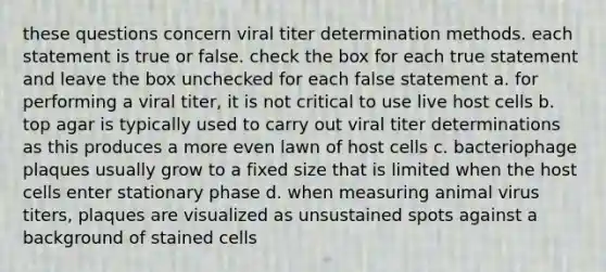 these questions concern viral titer determination methods. each statement is true or false. check the box for each true statement and leave the box unchecked for each false statement a. for performing a viral titer, it is not critical to use live host cells b. top agar is typically used to carry out viral titer determinations as this produces a more even lawn of host cells c. bacteriophage plaques usually grow to a fixed size that is limited when the host cells enter stationary phase d. when measuring animal virus titers, plaques are visualized as unsustained spots against a background of stained cells