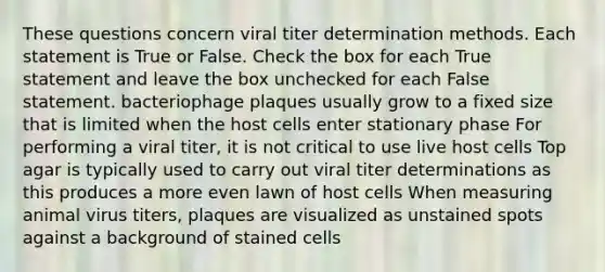 These questions concern viral titer determination methods. Each statement is True or False. Check the box for each True statement and leave the box unchecked for each False statement. bacteriophage plaques usually grow to a fixed size that is limited when the host cells enter stationary phase For performing a viral titer, it is not critical to use live host cells Top agar is typically used to carry out viral titer determinations as this produces a more even lawn of host cells When measuring animal virus titers, plaques are visualized as unstained spots against a background of stained cells