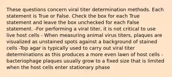 These questions concern viral titer determination methods. Each statement is True or False. Check the box for each True statement and leave the box unchecked for each False statement. -For performing a viral titer, it is not critical to use live host cells - When measuring animal virus titers, plaques are visualized as unstained spots against a background of stained cells -Top agar is typically used to carry out viral titer determinations as this produces a more even lawn of host cells -bacteriophage plaques usually grow to a fixed size that is limited when the host cells enter stationary phase