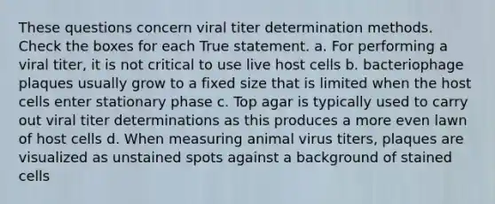 These questions concern viral titer determination methods. Check the boxes for each True statement. a. For performing a viral titer, it is not critical to use live host cells b. bacteriophage plaques usually grow to a fixed size that is limited when the host cells enter stationary phase c. Top agar is typically used to carry out viral titer determinations as this produces a more even lawn of host cells d. When measuring animal virus titers, plaques are visualized as unstained spots against a background of stained cells