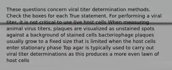 These questions concern viral titer determination methods. Check the boxes for each True statement. For performing a viral titer, it is not critical to use live host cells When measuring animal virus titers, plaques are visualized as unstained spots against a background of stained cells bacteriophage plaques usually grow to a fixed size that is limited when the host cells enter stationary phase Top agar is typically used to carry out viral titer determinations as this produces a more even lawn of host cells