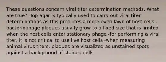 These questions concern viral titer determination methods. What are true? -Top agar is typically used to carry out viral titer determinations as this produces a more even lawn of host cells -bacteriophage plaques usually grow to a fixed size that is limited when the host cells enter stationary phage -for performing a viral titer, it is not critical to use live host cells -when measuring animal virus titers, plaques are visualized as unstained spots against a background of stained cells