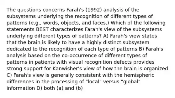 The questions concerns Farah's (1992) analysis of the subsystems underlying the recognition of different types of patterns (e.g., words, objects, and faces.) Which of the following statements BEST characterizes Farah's view of the subsystems underlying different types of patterns? A) Farah's view states that the brain is likely to have a highly distinct subsystem dedicated to the recognition of each type of patterns B) Farah's analysis based on the co-occurrence of different types of patterns in patients with visual recognition defects provides strong support for Kanwisher's view of how the brain is organized C) Farah's view is generally consistent with the hemispheric differences in the processing of "local" versus "global" information D) both (a) and (b)