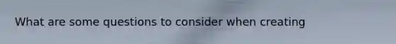 What are some questions to consider when creating