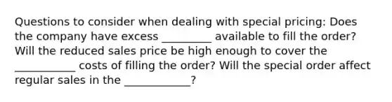 Questions to consider when dealing with special pricing: Does the company have excess _________ available to fill the order? Will the reduced sales price be high enough to cover the ___________ costs of filling the order? Will the special order affect regular sales in the ____________?