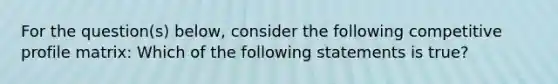 For the question(s) below, consider the following competitive profile matrix: Which of the following statements is true?