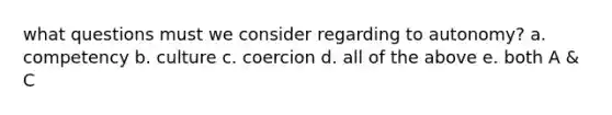 what questions must we consider regarding to autonomy? a. competency b. culture c. coercion d. all of the above e. both A & C