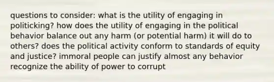 questions to consider: what is the utility of engaging in politicking? how does the utility of engaging in the political behavior balance out any harm (or potential harm) it will do to others? does the political activity conform to standards of equity and justice? immoral people can justify almost any behavior recognize the ability of power to corrupt