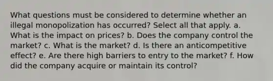 What questions must be considered to determine whether an illegal monopolization has occurred? Select all that apply. a. What is the impact on prices? b. Does the company control the market? c. What is the market? d. Is there an anticompetitive effect? e. Are there high barriers to entry to the market? f. How did the company acquire or maintain its control?