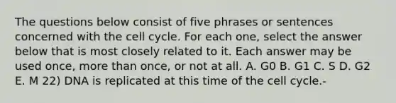 The questions below consist of five phrases or sentences concerned with the <a href='https://www.questionai.com/knowledge/keQNMM7c75-cell-cycle' class='anchor-knowledge'>cell cycle</a>. For each one, select the answer below that is most closely related to it. Each answer may be used once, <a href='https://www.questionai.com/knowledge/keWHlEPx42-more-than' class='anchor-knowledge'>more than</a> once, or not at all. A. G0 B. G1 C. S D. G2 E. M 22) DNA is replicated at this time of the cell cycle.-